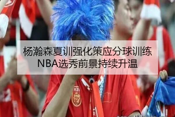 杨瀚森夏训强化策应分球训练 NBA选秀前景持续升温